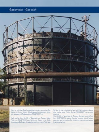 Nicht nur bei hohen Geschwindigkeiten, sondern auch bei großen
Massen und sehr kleinen Belastungsgeschwindigkeiten, bieten
sich Lösungen mit Reibungsfedern RINGFEDER®
an.
Auch, wie hier beim 50.000 m³ Gasometer von Thyssen, finden
Puffer von RINGFEDER zum Schutz vor Rissen in der Hülle
Verwendung. Die langen Einsatzzeiten zeichnen unsere Puffer aus.
Not just for high velocities, but also with high masses and very
slow loading rates, Friction Springs RINGFEDER®
can provide
solutions.
This 50.000 m³ gasometer by Thyssen Germany, uses buffers
from RINGFEDER to support the steel envelope but still allows
expansion and contraction. Our buffers are characterised by very
long operating lives.
Gasometer · Gas tank
 