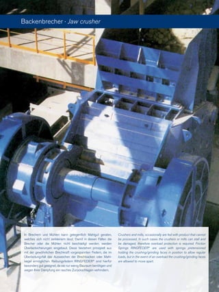 Backenbrecher · Jaw crusher
In Brechern und Mühlen kann gelegentlich Mahlgut geraten,
welches sich nicht zerkleinern lässt. Damit in diesen Fällen die
Brecher oder die Mühlen nicht beschädigt werden, werden
Überlastsicherungen eingebaut. Diese bestehen prinzipiell aus
mit der gewöhnlichen Brechkraft vorgespannten Federn, die im
Überlastungsfall das Ausweichen der Brechbacken oder Mahl-
kegel ermöglichen. Reibungsfedern RINGFEDER®
sind hierfür
besonders gut geeignet, da sie nur wenig Bauraum benötigen und
wegen Ihrer Dämpfung ein rasches Zurückschlagen verhindern.
Crushers and mills, occasionally are fed with product that cannot
be processed. In such cases the crushers or mills can stall and
be damaged, therefore overload protection is required. Friction
Springs RINGFEDER®
are used with springs pretensioned
holding the crushing/grinding faces in position to allow regular
loads, but in the event of an overload the crushing/grinding faces
are allowed to move apart.
 