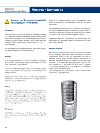 Montage- und Demontagehinweise für
Reibungsfedern RINGFEDER®
Schmierung
Die ausreichende Schmierung der Federn ist ein wesentlicher Fak­
tor für die hohen Standzeiten. Alle Reibungsfedern werden einbau­
fertig gefettet ausgeliefert. Lose gelieferte Ringe sind aus Korro­
sionsschutzgründen eingeölt. Vor dem Einbau müssen die Ringe
gesäubert und auf allen Flächen mit RINGFEDER SPEZIALFETT
gefettet werden.
Bei allen Federn muss gewährleistet sein, dass überschüssiges
Fett entweichen kann (z.B. Nut im Druckstück).
Montage
Ist die Reibungsfeder RINGFEDER®
nicht als Patrone ausgebildet,
lässt sich die aus losen Ringen aufgeschichtete Feder am besten
in der senkrechten Lage montieren.
Der Aufbau, insbesondere langer Federn, wird erleichtert, wenn die
Federn beim Ausrichten und Vorspannen auf einem Bolzen oder
Rohr geführt sind.
Bei geprüften Federn sollten, zwecks Einhaltung des Diagramms,
die Federsäule nicht mehr demontiert und die Ringe nicht mehr
vertauscht oder gedreht werden.
Wartung
Im Allgemeinen ist ein Nachschmieren der Feder im Betrieb nicht
erforderlich. Ein Nachschmieren mit anderen als von Ringfeder vor­
geschriebenen Mitteln kann sogar zum Ausfall der Feder führen.
Lässt sich durch konstruktive Maßnahmen die Verunreinigung des
Schmiermittels nicht verhindern, so sind entsprechende Wartungs­
intervalle vorzusehen. Zur Aufarbeitung einer verschlissenen Feder
muss diese zerlegt werden.
Zerlegung
Um Unfälle zu vermeiden, muss bei der Demontage von Reibungs­
federn darauf geachtet werden, dass alle Ringe gleichmäßig ent­
spannen.
Ringe, die nicht mit Vorspannteilen zu einer Patrone verspannt sind,
dürfen nur geschützt in einem Gehäuse transportiert und abge­
stellt werden.
Damit verklemmte Ringe nicht durch die Wirkung der gespeicher­
ten Energie auseinanderfliegen (Unfallgefahr!), müssen diese vor
dem Trennen behutsam mit einem Seil umschlungen und in einer
Schutzvorrichtung durch Hammerschläge gelöst werden.
Verklemmte Ringe von Federpatronen mit Vorspannteilen sind
ebenfalls vor der Demontage in einer Schutzvorrichtung mit Ham­
merschlägen zu lösen.
Reinigen der Ringe
Alle Schmutz- und Fettrückstände sind von den Ringen zu entfer­
nen. Die Reinigung selbst kann in allen fettlösenden Substanzen
vorgenommen werden, die frei von Rückständen sind. Nur mit
metallisch blanken Ringen ist eine optimale Federstandzeit zu
erreichen. Angerostete Ringe oder solche mit schwarzem Belag
können nur im Strahlverfahren gereinigt werden. Ringe mit axia­
len Laufriefen sind zu verschrotten und durch neue zu ersetzen!
Die Reinigung und Überprüfung ist bei der RINGFEDER POWER
TRANSMISSION GMBH möglich.
Gereinigte Ringe müssen anschließend wieder mit RINGFEDER
SPEZIALFETT gefettet werden.
RINGFEDER®
Reibungsfeder / Friction Spring
Montage / Demontage
26
 