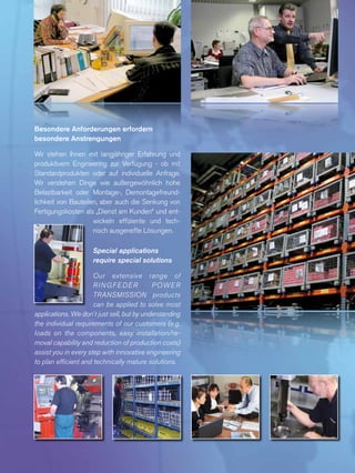 Besondere Anforderungen erfordern
besondere Anstrengungen
Wir stehen Ihnen mit langjähriger Erfahrung und
produktivem Engineering zur Verfügung - ob mit
Standardprodukten oder auf individuelle Anfrage.
Wir verste­hen Dinge wie außer­­gewöhnlich hohe
Belastbarkeit oder Montage-, Demontagefreund­
lichkeit von Bauteilen, aber auch die Senkung von
Fertigungskosten als „Dienst am Kunden“ und ent­
wickeln effiziente und tech­
nisch ausgereifte Lösungen.
Special applications
require special solutions
Our extensive range of
RINGFEDER POWER
TRANSMISSION products
can be applied to solve most
applications. We don´t just sell, but by understanding
the individual requirements of our customers (e.g.
loads on the components, easy installation/re-
moval capability and reduction of production costs)
assist you in every step with innovative engineering
to plan efficient and technically mature solutions.
 