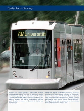 Produkte der Dämpfungstechnik RINGFEDER POWER
TRANSMISSION dienen nicht nur in Maschinen, sondern
auch in Fahrzeugen der Sicherheit. Wie hier bei der Rheinbahn
Düsseldorf werden DEFORM plus®
zum Schutz von Mensch und
Maschine eingesetzt. Die jederzeit einsatzbereiten DEFORM
plus®
Einheiten minimieren im Crashfall die Kräfte und
Verzögerungen.
Straßenbahn · Tramway
RINGFEDER POWER TRANSMISSION Damping Technology
products not only ensure safety in machines, but also vehicles.
Like here at a streetcar of the Rheinbahn Duesseldorf, a local
public transport provider, DEFORM plus®
Damping Elements
are installed to protect man and machine. The DEFORM plus®
Damping Elements, ready for operation at any time, minimize
forces and decelerations in case of a crash.
 