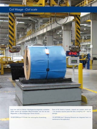 Auch bei noch so kleinen Absetzgeschwindigkeiten entstehen
Stöße welche bei sensiblen Maschinenteilen wie hier bei den
Wägezellen, zu Beschädigungen führen können.
16 DEFORM plus®
R finden hier wartungsfrei Anwendung.
Coil Waage · Coil scale
Even at the lowest of speeds impacts are created, which can
– for sensitive machine parts like here a weighing cell – lead to
damage.
16 DEFORM plus®
Damping Elements are integrated here in a
maintenance-free application.
 
