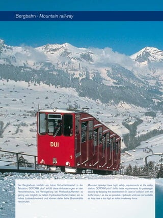 Bergbahn · Mountain railway
Bei Bergbahnen besteht ein hoher Sicherheitsbedarf in der
Talstation. DEFORM plus®
erfüllt diese Anforderungen an den
Personenschutz, die Verzögerung bei Prellbockauffahrten so
gering wie möglich zu halten. Hydraulikeinheiten haben ein zu
hohes Losbrechmoment und können daher hohe Bremskräfte
hervorrufen.
Mountain railways have high safety requirements at the valley
station. DEFORM plus®
fulfils these requirements for passenger
security by keeping the deceleration (in case of collision with the
buffer stock) as low as possible. Hydraulic units are not suitable
as they have a too high an initial breakaway force.
 