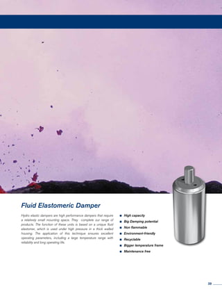 Hydro elastic dampers are high performance dampers that require
a relatively small mounting space. They complete our range of
products. The function of these units is based on a unique fluid
elastomer, which is used under high pressure in a thick walled
housing. The application of this technique ensures excellent
operating parameters, including a large temperature range with
reliability and long operating life.
Fluid Elastomeric Damper
•	High capacity
•	Big Damping potential
•	Non flammable
•	Environment-friendly
•	Recyclable
•	Bigger temperature frame
•	Maintenance free
39
 
