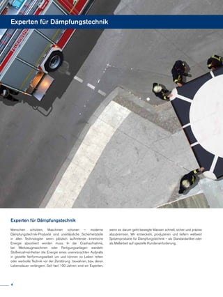 Menschen schützen, Maschinen schonen – moderne
Dämpfungstechnik-Produkte sind unerlässliche Sicherheitsteile
in allen Technologien wenn plötzlich auftretende kinetische
Energie absorbiert werden muss. In der Crashaufnahme,
bei Werkzeugmaschinen oder Fertigungsanlagen wandeln
Stoßverzehreinheiten die Energie eines unerwünschten Aufpralls
in gezielte Verformungsarbeit um und können so Leben retten
oder wertvolle Technik vor der Zerstörung bewahren, bzw. deren
Lebensdauer verlängern. Seit fast 100 Jahren sind wir Experten,
Experten für Dämpfungstechnik
Experten für Dämpfungstechnik
wenn es darum geht bewegte Massen schnell, sicher und präzise
abzubremsen. Wir entwickeln, produzieren und liefern weltweit
Spitzenprodukte für Dämpfungstechnik – als Standardartikel oder
als Maßarbeit auf spezielle Kundenanforderung.
4
 
