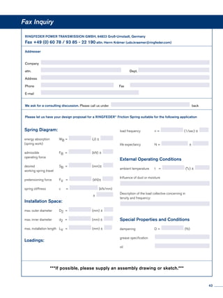 Fax Inquiry
RINGFEDER POWER TRANSMISSION GMBH, 64823 Groß-Umstadt, Germany				
Fax +49 (0) 60 78 / 93 85 - 22 190 attn. Herrn Krämer (udo.kraemer@ringfeder.com)		
	
Addresser
Company	
attn.	 	Dept.
Address	
Phone	 	Fax	
E-mail	
We ask for a consulting discussion. Please call us under back
Please let us have your design proposal for a RINGFEDER®
Friction Spring suitable for the following application		
	
load frequency	 n = (1/sec) ±
life expectancy	 N = ±
External Operating Conditions
ambient temperature	 t  = (°c) ± 	
Influence of dust or moisture
		
	
Description of the load collective concerning in
tensity and frequency:
	
Special Properties and Conditions
dampening	 D = (%)
grease specification	
oil	
Spring Diagram:
					
energy absorption	 WB = (J) ±
(spring work)
admissible	FB = (kN) ±
operating force
			
desired	SB = (mm)±
working spring travel
			
pretensioning force	 FV   = (kN)±
			
spring stiffness	 c   = (kN/mm)
			 ±
Installation Space:
max. outer diameter	 D2 = (mm) ±
			
max. inner diameter	 d2  = (mm) ±
			
max. installation length	 LV  = (mm) ±
Loadings:
					
***If possible, please supply an assembly drawing or sketch.***
43
 