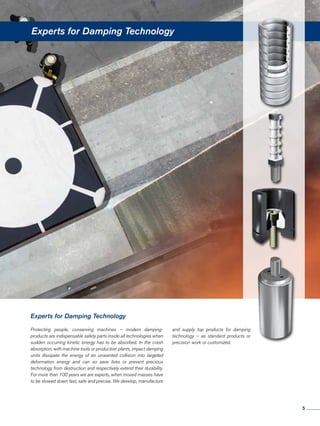 Experts for Damping Technology
Protecting people, conserving machines – modern damping-
products are indispensable safety parts inside all technologies when
sudden occurring kinetic energy has to be absorbed. In the crash
absorption, with machine tools or production plants, impact damping
units dissipate the energy of an unwanted collision into targeted
deformation energy and can so save lives or prevent precious
technology from destruction and respectively extend their durability.
For more than 100 years we are experts, when moved masses have
to be slowed down fast, safe and precise. We develop, manufacture
Experts for Damping Technology
and supply top products for damping
technology – as standard products or
precision work or customized.
5
 