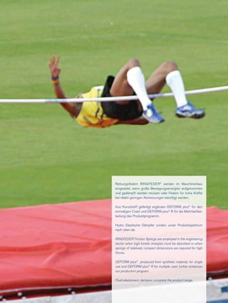 Reibungsfedern RINGFEDER®
werden im Maschinenbau
eingesetzt, wenn große Bewegungsenergien aufgenommen
und gedämpft werden müssen oder Federn für hohe Kräfte
bei relativ geringen Abmessungen benötigt werden.
Aus Kunststoff gefertigt ergänzen DEFORM plus®
für den
einmaligen Crash und DEFORM plus®
R für die Mehrfachbe­
lastung das Produktprogramm.
Hydro Elastische Dämpfer runden unser Produktspektrum
nach oben ab.
RINGFEDER Friction Springs are employed in the engineering
sector when high kinetic energies must be absorbed or when
springs of relatively compact dimensions are required for high
forces.
DEFORM plus®
produced from synthetic material, for single
use and DEFORM plus®
R for multiple uses further enhances
our production program.
Fluid elastomeric dampers complete the product range.
 