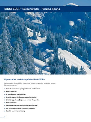 Reibungsfedern RINGFEDER®
haben eine Vielzahl von Vorteilen gegenüber anderen
Dämpfungssystemen:
•	Hohe Federarbeit bei geringem Gewicht und Volumen
•	Hohe Dämpfung
•	In Blockstellung überlastsicher
•	Unabhängig von der Belastungsgeschwindigkeit
•	Unabhängigkeit des Diagramms von der Temperatur
•	Wartungsfreiheit
• Variabler Aufbau der Reibungsfeder RINGFEDER®
•	Auf den Anwendungsfall individuell auslegbar
• Parallel- und Serienschaltung
Eigenschaften von Reibungsfedern RINGFEDER®
RINGFEDER®
Reibungfeder · Friction Spring
8
 