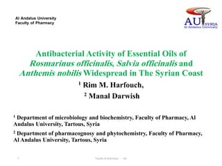 Al Andalus University
Faculty of Pharmacy
Antibacterial Activity of Essential Oils of
Rosmarinus officinalis, Salvia officinalis and
Anthemis nobilis Widespread in The Syrian Coast
1 Rim M. Harfouch,
2 Manal Darwish
1 Department of microbiology and biochemistry, Faculty of Pharmacy, Al
Andalus University, Tartous, Syria
2 Department of pharmacognosy and phytochemistry, Faculty of Pharmacy,
Al Andalus University, Tartous, Syria
Faculty of pharmacy - AU1
 