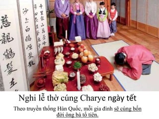 Nghi lễ thờ cúng Charye ngày tết
Theo truyền thống Hàn Quốc, mỗi gia đình sẽ cúng bốn
đời ông bà tổ tiên.
 