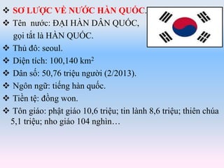  SƠ LƯỢC VỀ NƯỚC HÀN QUỐC.
 Tên nước: ĐẠI HÀN DÂN QUỐC,
gọi tắt là HÀN QUỐC.
 Thủ đô: seoul.
 Diện tích: 100,140 km2
 Dân số: 50,76 triệu người (2/2013).
 Ngôn ngữ: tiếng hàn quốc.
 Tiền tệ: đồng won.
 Tôn giáo: phật giáo 10,6 triệu; tin lành 8,6 triệu; thiên chúa
5,1 triệu; nho giáo 104 nghìn…
 