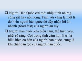  Người Hàn Quốc cởi mở, nhiệt tình nhưng
cũng rất hay nổi nóng. Tính vội vàng là một lí
do hiến người hàn quốc dễ tiếp nhận lối ăn
nhanh (food fast) của người âu mỹ.
 Người hàn quốc khá biểu cảm, thể hiện yêu,
ghét rõ ràng. Coi trọng tình cảm hơn lí trí là
biểu hiện cơ bản của người hàn quốc, cũng là
khí chất dân tộc của người hàn quốc.
 