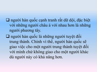  người hàn quốc cạnh tranh rất dữ dội, đặc biệt
với những người châu á với nhau hơn là những
người phương tây.
 người hàn quốc là những người tuyệt đối
trung thành. Chính vì thế, người hàn quốc sẽ
giao việc cho một người trung thành tuyệt đối
với mình chứ không giao cho một người khác
dù người này có khả năng hơn.
 