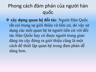 Phong cách đàm phán của người hàn
quốc
 xây dựng quan hệ đối tác: Người Hàn Quốc
rất coi trọng sự giới thiệu và tiến cử, do vậy sử
dụng các mối quan hệ từ người tiến cử với đối
tác Hàn Quốc hay có được người trung gian
đáng tin cậy đứng ra giới thiệu cũng là một
cách để thiết lập quan hệ trong đàm phán dễ
dàng hơn.
 