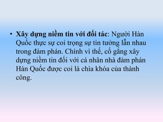 • Xây dựng niềm tin với đối tác: Người Hàn
Quốc thực sự coi trọng sự tin tưởng lẫn nhau
trong đàm phán. Chính vì thế, cố gắng xây
dựng niềm tin đối với cá nhân nhà đàm phán
Hàn Quốc được coi là chìa khóa của thành
công.
 