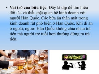 • Vai trò của bữa tiệc: Đây là dịp để tìm hiểu
đối tác và thắt chặt quan hệ kinh doanh với
người Hàn Quốc. Các bữa ăn thân mật trong
kinh doanh rất phổ biến ở Hàn Quốc. Khi đi ăn
ở ngoài, người Hàn Quốc không chia nhau trả
tiền mà người trẻ tuổi hơn thường đứng ra trả
tiền.
 