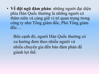 Bên cạnh đó, người Hàn Quốc thường có
xu hướng đem theo nhiều người và
nhiều chuyên gia đến bàn đàm phán để
giành lợi thế.
• Về đội ngũ đàm phàn: những người đại diện
phía Hàn Quốc thường là những người có
thâm niên và cùng giữ vị trí quan trọng trong
công ty như Tổng giám đốc, Phó Tổng giám
đốc…
 