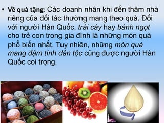 • Về quà tặng: Các doanh nhân khi đến thăm nhà
riêng của đối tác thường mang theo quà. Đối
với người Hàn Quốc, trái cây hay bánh ngọt
cho trẻ con trong gia đình là những món quà
phổ biến nhất. Tuy nhiên, những món quà
mang đậm tính dân tộc cũng được người Hàn
Quốc coi trọng.
 