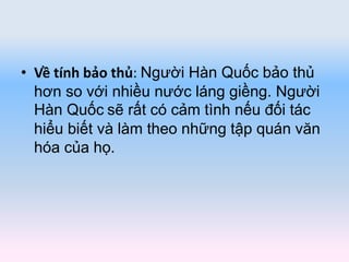 • Về tính bảo thủ: Người Hàn Quốc bảo thủ
hơn so với nhiều nước láng giềng. Người
Hàn Quốc sẽ rất có cảm tình nếu đối tác
hiểu biết và làm theo những tập quán văn
hóa của họ.
 