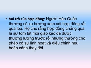 • Vai trò của hợp đồng: Người Hàn Quốc
thường có xu hướng xem xét hợp đồng rất
qua loa. Họ cho rằng hợp đồng chẳng qua
là sự tóm tắt mối giao kèo đã được
thương lượng trước rồi,nhưng thường cho
phép có sự linh hoạt và điều chỉnh nếu
hoàn cảnh thay đổi
 