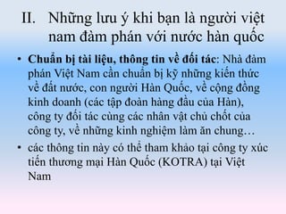 II. Những lưu ý khi bạn là người việt
nam đàm phán với nước hàn quốc
• Chuẩn bị tài liệu, thông tin về đối tác: Nhà đàm
phán Việt Nam cần chuẩn bị kỹ những kiến thức
về đất nước, con người Hàn Quốc, về cộng đồng
kinh doanh (các tập đoàn hàng đầu của Hàn),
công ty đối tác cùng các nhân vật chủ chốt của
công ty, về những kinh nghiệm làm ăn chung…
• các thông tin này có thể tham khảo tại công ty xúc
tiến thương mại Hàn Quốc (KOTRA) tại Việt
Nam
 