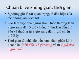 Chuẩn bị về không gian, thời gian:
• Sự đúng giờ là rất quan trọng, là dấu hiệu của
tác phong làm việc tốt.
• Giờ làm việc của người Hàn Quốc thường là từ
9 giờ sáng đến 5 giờ chiều, từ thứ Hai đến thứ
Sáu và thường từ 9 giờ sáng đến 1 giờ chiều
thứ Bảy.
• Thời gian tốt nhất để tiến hành đàm phán kinh
doanh là từ 10 đến 11 giờ sáng và từ 2 giờ đến
3 giờ chiều.
 