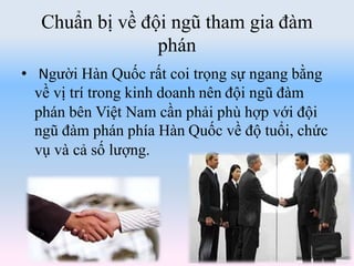 Chuẩn bị về đội ngũ tham gia đàm
phán
• Người Hàn Quốc rất coi trọng sự ngang bằng
về vị trí trong kinh doanh nên đội ngũ đàm
phán bên Việt Nam cần phải phù hợp với đội
ngũ đàm phán phía Hàn Quốc về độ tuổi, chức
vụ và cả số lượng.
 
