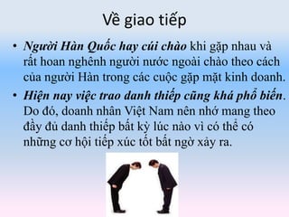 Về giao tiếp
• Người Hàn Quốc hay cúi chào khi gặp nhau và
rất hoan nghênh người nước ngoài chào theo cách
của người Hàn trong các cuộc gặp mặt kinh doanh.
• Hiện nay việc trao danh thiếp cũng khá phổ biến.
Do đó, doanh nhân Việt Nam nên nhớ mang theo
đầy đủ danh thiếp bất kỳ lúc nào vì có thể có
những cơ hội tiếp xúc tốt bất ngờ xảy ra.
 