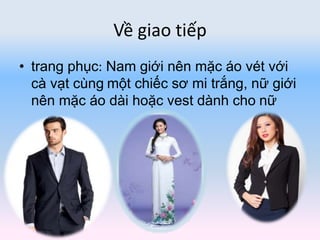 Về giao tiếp
• trang phục: Nam giới nên mặc áo vét với
cà vạt cùng một chiếc sơ mi trắng, nữ giới
nên mặc áo dài hoặc vest dành cho nữ
 