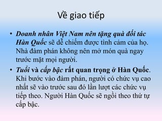 Về giao tiếp
• Doanh nhân Việt Nam nên tặng quà đối tác
Hàn Quốc sẽ dễ chiếm được tình cảm của họ.
Nhà đàm phán không nên mở món quà ngay
trước mặt mọi người.
• Tuổi và cấp bậc rất quan trọng ở Hàn Quốc.
Khi bước vào đàm phán, người có chức vụ cao
nhất sẽ vào trước sau đó lần lượt các chức vụ
tiếp theo. Người Hàn Quốc sẽ ngồi theo thứ tự
cấp bậc.
 
