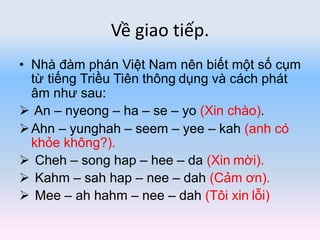 Về giao tiếp.
• Nhà đàm phán Việt Nam nên biết một số cụm
từ tiếng Triều Tiên thông dụng và cách phát
âm như sau:
 An – nyeong – ha – se – yo (Xin chào).
Ahn – yunghah – seem – yee – kah (anh có
khỏe không?).
 Cheh – song hap – hee – da (Xin mời).
 Kahm – sah hap – nee – dah (Cảm ơn).
 Mee – ah hahm – nee – dah (Tôi xin lỗi)
 