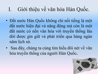 I. Giới thiệu về văn hóa Hàn Quốc.
• Đất nước Hàn Quốc không chỉ nổi tiếng là một
đất nước hiện đại và năng động mà còn là một
đất nước có nền văn hóa với truyền thống lâu
đời được gìn giữ và phát triển qua hàng ngàn
năm lịch sử.
• Sau đây, chúng ta cùng tìm hiểu đôi nét về văn
hóa truyền thống của người Hàn Quốc.
 