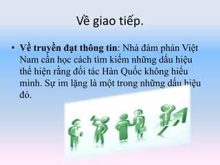 Về giao tiếp.
• Về truyền đạt thông tin: Nhà đàm phán Việt
Nam cần học cách tìm kiếm những dấu hiệu
thể hiện rằng đối tác Hàn Quốc không hiểu
mình. Sự im lặng là một trong những dấu hiệu
đó.
 