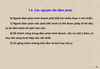 10 
1.4. Các nguyên tắc đàm phán 
6) Người đàm phán kinh doanh phải biết hỏi nhiều thay vì nói nhiều. 
7) Người đàm phán cần phải biết mình có thể được phép đi tới đâu, 
tự do đàm phán tới giới hạn nào. 
8) Ðể thành công trong đàm phán kinh doanh, cần có một ý thức, tư 
duy sẵn sàng thoả hiệp nếu cần thiết. 
9) Cố gắng tránh những hiểu lầm vô tình hay hữu ý 
 