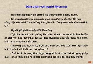 100 
Đàm phán với người Myanmar 
- Nên thiết lập ngày giờ cụ thể; họ thường đến chậm, muộn. 
- Không nên nói trực diện, nên gián tiếp. (“Anh cần làm tốt hơn 
công việc của mình”, chứ đừng bao giờ nói: “Công việc anh vừa làm thật 
tệ”). 
- Ngoài giờ phải trả gấp đôi tiền công . 
- Tại hầu hết các văn phòng làm việc và các cơ sở kinh doanh đều 
có đặt một bàn thờ Phật. Người dân Myanmar chủ yếu theo đạo Phật, 
hiền lành, thật thà, chất phác. 
- Thường gặp gỡ nhau, trực tiếp trao đổi, tiếp xúc, bàn bạc thảo 
luận trước khi ký kết hợp đồng kinh tế. 
- Quá trình thương thảo hợp đồng kinh tế, chờ đợi xin giấy phép 
xuất - nhập khẩu diễn ra rất lâu, có những lúc kéo dài đến mấy tháng. 
 