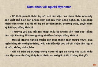 101 
Đàm phán với người Myanmar 
- Có thói quen là thăm trụ sở, nơi làm việc của nhau, thăm nhà máy 
sản xuất chế biến sản phẩm, xem xét quy trình công nghệ, đội ngũ công 
nhân viên chức; sau đó thì họ sẽ có đàm phán, thương thảo, quyết định 
ký kết hợp đồng kinh tế. 
- Thường yêu cầu đối tác nhập khẩu có khoản tiền "đặt cọc" bằng 
tiền mặt khoảng 10% trong tổng số tiền của hợp đồng kinh tế. 
- Một số doanh nghiệp muốn bên mua thanh toán trước 100% qua 
ngân hàng rồi mới giao hàng. Nếu cần tiền đặt cọc thì chỉ nhận tiền ngoại 
tệ mới, không nhăn, bẩn. 
- Giá cả trên thị trường trong nước và giá cả hàng hóa xuất khẩu 
của Myanmar thường thấp hơn nhiều so với giá cả thị trường thế giới. 
 