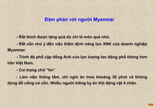 102 
Đàm phán với người Myanmar 
- Rất thích được tặng quà dù chỉ là món quà nhỏ. 
- Rất cần chú ý đến việc thẩm định năng lực XNK của doanh nghiệp 
Myanmar. 
- Trình độ phổ cập tiếng Anh của lực lượng lao động phổ thông hơn 
hẳn Việt Nam. 
- Coi trọng chữ "tín“ 
- Làm việc thông tầm, chỉ nghỉ ăn trưa khoảng 30 phút và không 
dùng đồ uống có cồn. Nhiều người kiêng kỵ ăn thịt động vật 4 chân. 
 