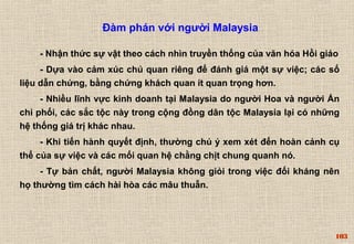 103 
Đàm phán với người Malaysia 
- Nhận thức sự vật theo cách nhìn truyền thống của văn hóa Hồi giáo 
- Dựa vào cảm xúc chủ quan riêng để đánh giá một sự việc; các số 
liệu dẫn chứng, bằng chứng khách quan ít quan trọng hơn. 
- Nhiều lĩnh vực kinh doanh tại Malaysia do người Hoa và người Ấn 
chi phối, các sắc tộc này trong cộng đồng dân tộc Malaysia lại có những 
hệ thống giá trị khác nhau. 
- Khi tiến hành quyết định, thường chú ý xem xét đến hoàn cảnh cụ 
thể của sự việc và các mối quan hệ chằng chịt chung quanh nó. 
- Tự bản chất, người Malaysia không giỏi trong việc đối kháng nên 
họ thường tìm cách hài hòa các mâu thuẫn. 
 
