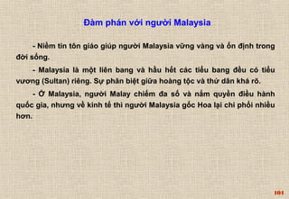 104 
Đàm phán với người Malaysia 
- Niềm tin tôn giáo giúp người Malaysia vững vàng và ổn định trong 
đời sống. 
- Malaysia là một liên bang và hầu hết các tiểu bang đều có tiểu 
vương (Sultan) riêng. Sự phân biệt giữa hoàng tộc và thứ dân khá rõ. 
- Ở Malaysia, người Malay chiếm đa số và nắm quyền điều hành 
quốc gia, nhưng về kinh tế thì người Malaysia gốc Hoa lại chi phối nhiều 
hơn. 
 