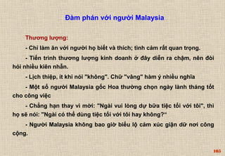105 
Đàm phán với người Malaysia 
Thương lượng: 
- Chỉ làm ăn với người họ biết và thích; tình cảm rất quan trọng. 
- Tiến trình thương lượng kinh doanh ở đây diễn ra chậm, nên đòi 
hỏi nhiều kiên nhẫn. 
- Lịch thiệp, ít khi nói "không". Chữ "vâng" hàm ý nhiều nghĩa 
- Một số người Malaysia gốc Hoa thường chọn ngày lành tháng tốt 
cho công việc 
- Chẳng hạn thay vì mời: "Ngài vui lòng dự bữa tiệc tối với tôi", thì 
họ sẽ nói: "Ngài có thể dùng tiệc tối với tôi hay không?“ 
- Người Malaysia không bao giờ biểu lộ cảm xúc giận dữ nơi công 
cộng. 
 
