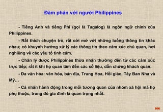 106 
Đàm phán với người Philippines 
- Tiếng Anh và tiếng Phi (gọi là Tagalog) là ngôn ngữ chính của 
Philippines. 
- Rất thích chuyện trò, rất cởi mở với những luồng thông tin khác 
nhau; có khuynh hướng xử lý các thông tin theo cảm xúc chủ quan, hơi 
nghiêng về các yếu tố tình cảm. 
- Chân lý được Philippines thừa nhận thường đến từ các cảm xúc 
trực tiếp; rất ít khi họ quan tâm đến các số liệu, dẫn chứng khách quan. 
- Đa văn hóa: văn hóa, bản địa, Trung Hoa, Hồi giáo, Tây Ban Nha và 
Mỹ… 
- Cá nhân hành động trong mối tương quan của nhóm xã hội mà họ 
phụ thuộc, trong đó gia đình là quan trọng nhất. 
 