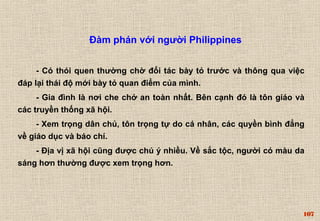 107 
Đàm phán với người Philippines 
- Có thói quen thường chờ đối tác bày tỏ trước và thông qua việc 
đáp lại thái độ mới bày tỏ quan điểm của mình. 
- Gia đình là nơi che chở an toàn nhất. Bên cạnh đó là tôn giáo và 
các truyền thống xã hội. 
- Xem trọng dân chủ, tôn trọng tự do cá nhân, các quyền bình đẳng 
về giáo dục và báo chí. 
- Địa vị xã hội cũng được chú ý nhiều. Về sắc tộc, người có màu da 
sáng hơn thường được xem trọng hơn. 
 