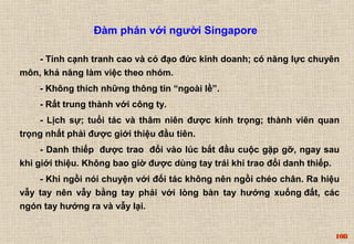 108 
Đàm phán với người Singapore 
- Tính cạnh tranh cao và có đạo đức kinh doanh; có năng lực chuyên 
môn, khả năng làm việc theo nhóm. 
- Không thích những thông tin “ngoài lề”. 
- Rất trung thành với công ty. 
- Lịch sự; tuổi tác và thâm niên được kính trọng; thành viên quan 
trọng nhất phải được giới thiệu đầu tiên. 
- Danh thiếp được trao đổi vào lúc bắt đầu cuộc gặp gỡ, ngay sau 
khi giới thiệu. Không bao giờ được dùng tay trái khi trao đổi danh thiếp. 
- Khi ngồi nói chuyện với đối tác không nên ngồi chéo chân. Ra hiệu 
vẫy tay nên vẫy bằng tay phải với lòng bàn tay hướng xuống đất, các 
ngón tay hướng ra và vẫy lại. 
 
