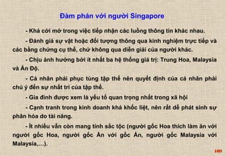 109 
Đàm phán với người Singapore 
- Khá cởi mở trong việc tiếp nhận các luồng thông tin khác nhau. 
- Đánh giá sự vật hoặc đối tượng thông qua kinh nghiệm trực tiếp và 
các bằng chứng cụ thể, chứ không qua diễn giải của người khác. 
- Chịu ảnh hưởng bởi ít nhất ba hệ thống giá trị: Trung Hoa, Malaysia 
và Ấn Độ. 
- Cá nhân phải phục tùng tập thể nên quyết định của cá nhân phải 
chú ý đến sự nhất trí của tập thể. 
- Gia đình được xem là yếu tố quan trọng nhất trong xã hội 
- Cạnh tranh trong kinh doanh khá khốc liệt, nên rất dễ phát sinh sự 
phân hóa do tài năng. 
- Ít nhiều vẫn còn mang tính sắc tộc (người gốc Hoa thích làm ăn với 
người gốc Hoa, người gốc Ấn với gốc Ấn, người gốc Malaysia với 
Malaysia,…). 
 