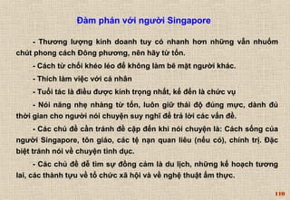 110 
Đàm phán với người Singapore 
- Thương lượng kinh doanh tuy có nhanh hơn những vẫn nhuốm 
chút phong cách Đông phương, nên hãy từ tốn. 
- Cách từ chối khéo léo để không làm bẽ mặt người khác. 
- Thích làm việc với cá nhân 
- Tuổi tác là điều được kính trọng nhất, kế đến là chức vụ 
- Nói năng nhẹ nhàng từ tốn, luôn giữ thái độ đúng mực, dành đủ 
thời gian cho người nói chuyện suy nghĩ để trả lời các vấn đề. 
- Các chủ đề cần tránh đề cập đến khi nói chuyện là: Cách sống của 
người Singapore, tôn giáo, các tệ nạn quan liêu (nếu có), chính trị. Đặc 
biệt tránh nói về chuyện tình dục. 
- Các chủ đề dễ tìm sự đồng cảm là du lịch, những kế hoạch tương 
lai, các thành tựu về tổ chức xã hội và về nghệ thuật ẩm thực. 
 