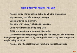 112 
Đàm phán với người Thái Lan 
- Nên gửi trước những tài liệu, thông tin về công ty của mình 
- Hãy nên đứng cho đến khi được mời ngồi. 
- Luôn giữ được sự bình tĩnh. 
- Rất ít khi nói “ Không” dễ dẫn đến hiểu lầm 
- Chức vụ và thâm niên trong công việc 
- Giỏi trong việc thương lượng và đàm phán. 
- Cách thức chào trang trọng; không cần làm theo, chỉ cần mỉm cười 
đáp lại hoặc gật đầu chào lại họ, nhưng nếu chào lại họ theo đúng cách 
truyền thống thì rất tốt. 
- Nên đợi chủ nhà giới thiệu bạn với những người khách khác 
 