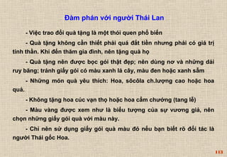 113 
Đàm phán với người Thái Lan 
- Việc trao đổi quà tặng là một thói quen phổ biến 
- Quà tặng không cần thiết phải quá đắt tiền nhưng phải có giá trị 
tinh thần. Khi đến thăm gia đình, nên tặng quà họ 
- Quà tặng nên được bọc gói thật đẹp; nên dùng nơ và những dải 
ruy băng; tránh giấy gói có màu xanh lá cây, màu đen hoặc xanh sẫm 
- Những món quà yêu thích: Hoa, sôcôla ch.lượng cao hoặc hoa 
quả. 
- Không tặng hoa cúc vạn thọ hoặc hoa cẩm chướng (tang lễ) 
- Màu vàng được xem như là biểu tượng của sự vương giả, nên 
chọn những giấy gói quà với màu này. 
- Chỉ nên sử dụng giấy gói quà màu đỏ nếu bạn biết rõ đối tác là 
người Thái gốc Hoa. 
 