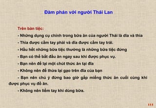 114 
Đàm phán với người Thái Lan 
Trên bàn tiệc: 
- Những dụng cụ chính trong bữa ăn của người Thái là dĩa và thìa 
- Thìa được cầm tay phải và dĩa được cầm tay trái. 
- Hầu hết những bữa tiệc thường là những bữa tiệc đứng 
- Bạn có thể bắt đầu ăn ngay sau khi được phục vụ. 
- Bạn nên để lại một chút thức ăn tại đĩa 
- Không nên để thừa lại gạo trên đĩa của bạn 
- Bạn nên chú ý đừng bao giờ gắp miếng thức ăn cuối cùng khi 
được phục vụ đồ ăn. 
- Không nên liếm tay khi dùng bữa. 
 