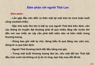 115 
Đàm phán với người Thái Lan 
Đàm phán: 
- Lần gặp đầu nên diễn ra thân mật tại một bữa ăn trưa hoặc buổi 
uống cocktail chiều. 
- Đặc tính tuân thủ tôn ti trật tự của người Thái khá kiên định, nên 
các thông tin truyền đạt thường phải đi qua nhiều tầng nấc trước khi 
đến nơi cao nhất, do vậy cần phải biết mềm dẻo và kiên nhẫn trong 
thương lượng. 
- Đừng bao giờ mất tự chủ, đừng biểu lộ quá đáng các cảm xúc, 
đừng tỏ ra quá kiên định. 
- Người Thái thường tránh đối đầu bằng mọi giá. 
- Trong một buổi thương lượng làm ăn, nếu một đối tác Thái bắt 
đầu mỉm cười mà không có lý do rõ ràng, bạn hãy mau đổi đề tài. 
 